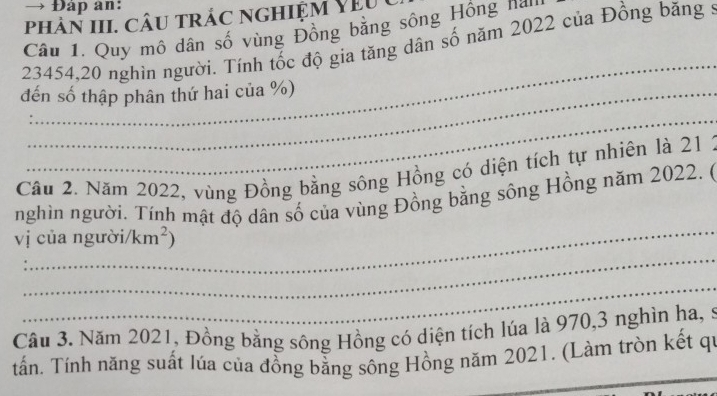 → Đáp an: 
phàn III. câu trác nghiệm y ê u 
Câu 1, Quy mô dân số vùng Đồng bằng sông Hồng na'
23454, 20 nghìn người. Tính tốc độ gia tăng dân số năm 2022 của Đồng băng : 
_ 
đến số thập phân thứ hai của %) 
_ 
Câu 2. Năm 2022, vùng Đồng bằng sông Hồng có diện tích tự nhiên là 21 2 
_ 
nghìn người. Tính mật độ dân số của vùng Đồng bằng sông Hồng năm 2022. 6 
vị của người/k m^2)
_ 
_ 
Câu 3. Năm 2021, Đồng bằng sông Hồng có diện tích lúa là 970, 3 nghìn ha, 
_ 
_ 
tần. Tính năng suất lúa của đồng bằng sông Hồng năm 2021. (Làm tròn kết qi