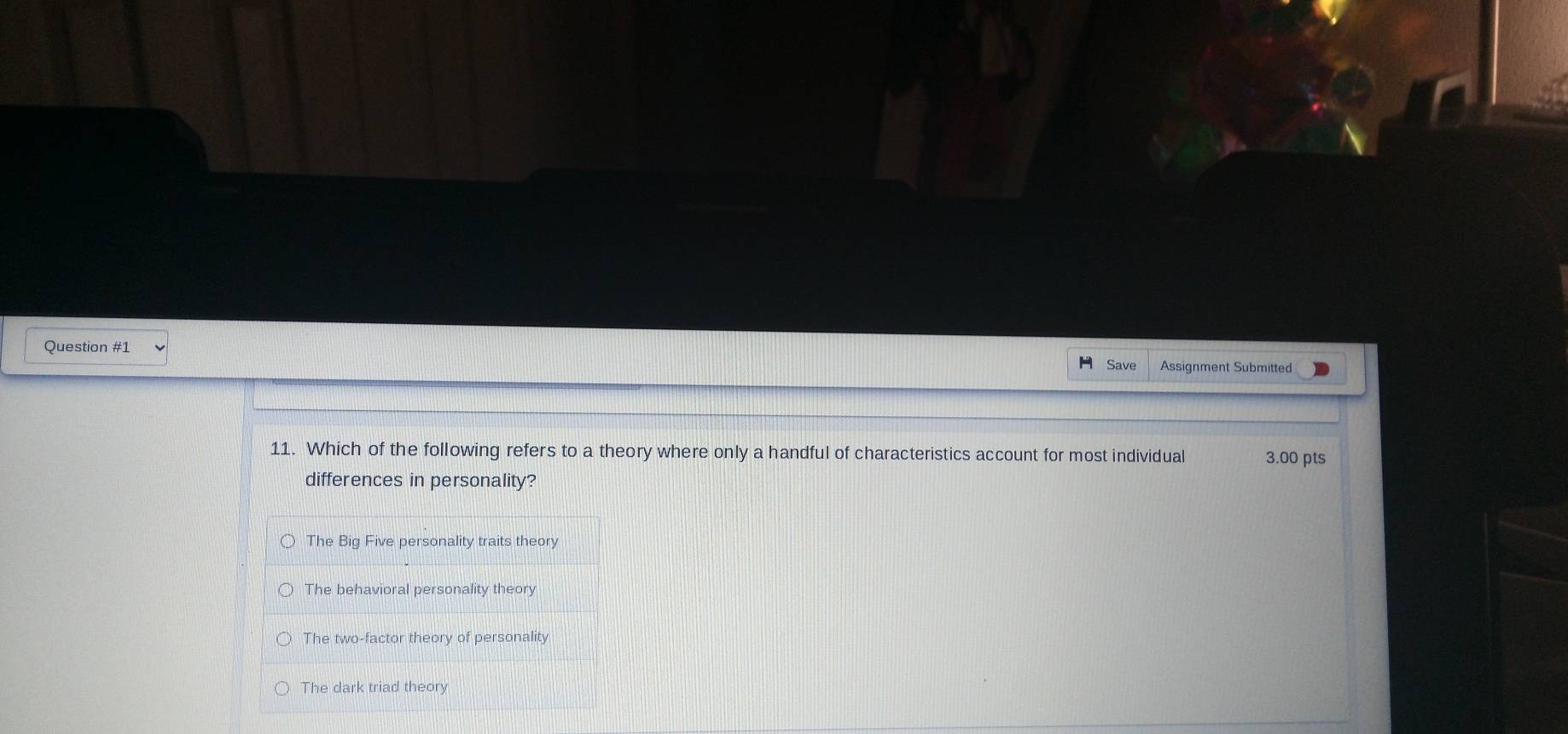 Assignment Submitted
Save
11. Which of the following refers to a theory where only a handful of characteristics account for most individual 3.00 pts
differences in personality?
The Big Five personality traits theory
The behavioral personality theory
The two-factor theory of personality
The dark triad theory