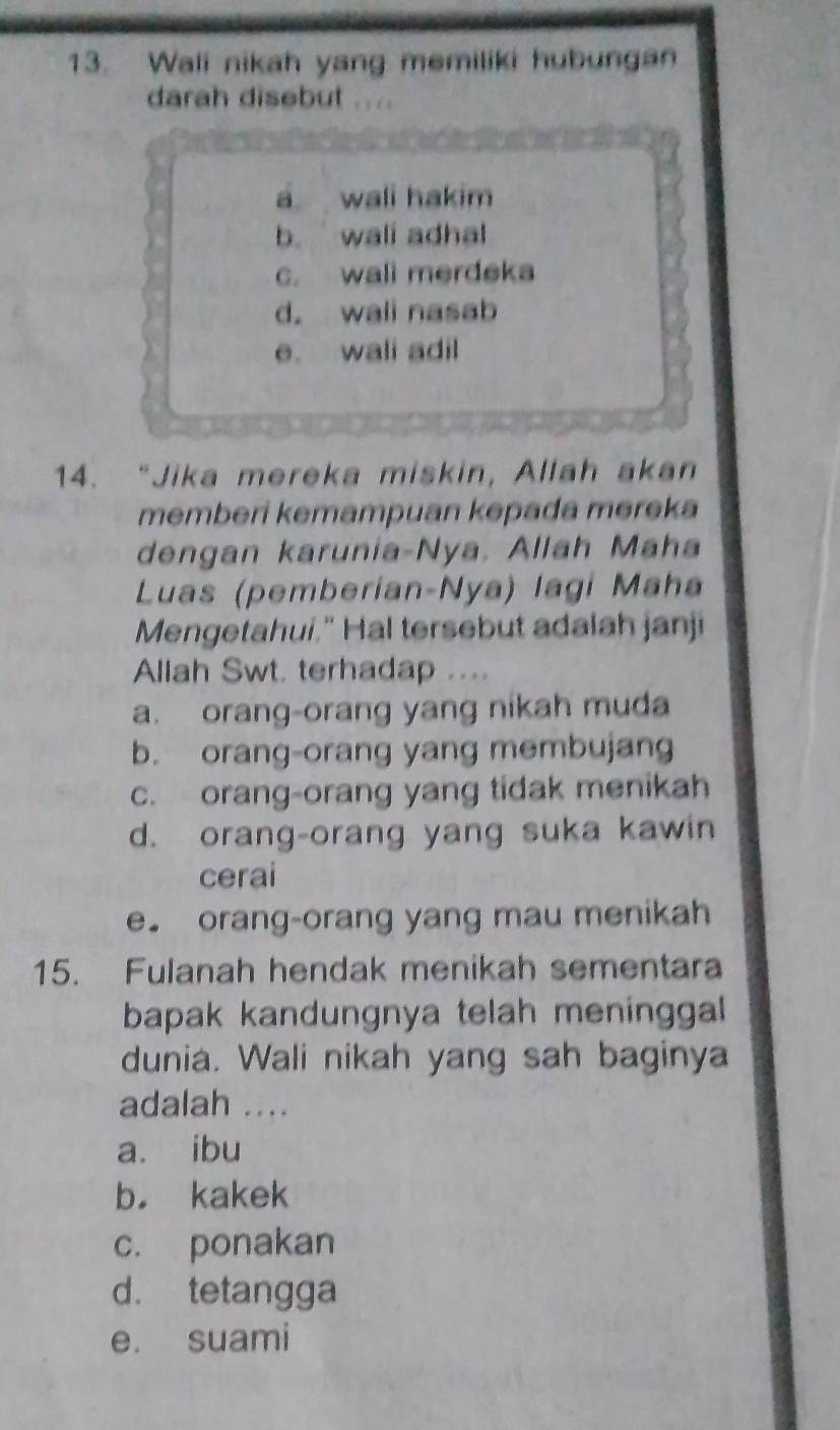 Wali nikah yang memiliki hubungan
darah disebut
a wali hakim
b. wall adhal
c. wall merdeka
d. wall nasab
e. wali adil
14. “Jika mereka miskin, Allah akan
memberi kemampuan kəpada merek
dengan karunia-Nya. Allah Maha
Luas (pemberían-Nya) lagí Maha
Mengetahui." Hal tersebut adalah janji
Allah Swt. terhadap ....
a. orang-orang yang nikah muda
b. orang-orang yang membujang
c. orang-orang yang tidak menikah
d. orang-orang yang suka kawin
cerai
e. orang-orang yang mau menikah
15. Fulanah hendak menikah sementara
bapak kandungnya telah meninggal 
dunia. Wali nikah yang sah baginya
adalah ....
a. ibu
b. kakek
c. ponakan
d. tetangga
e. suami