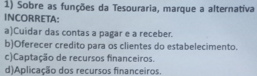 Sobre as funções da Tesouraria, marque a alternativa
INCORRETA:
a)Cuidar das contas a pagar e a receber.
b)Oferecer credito para os clientes do estabelecimento.
c)Captação de recursos financeiros.
d)Aplicação dos recursos financeiros.