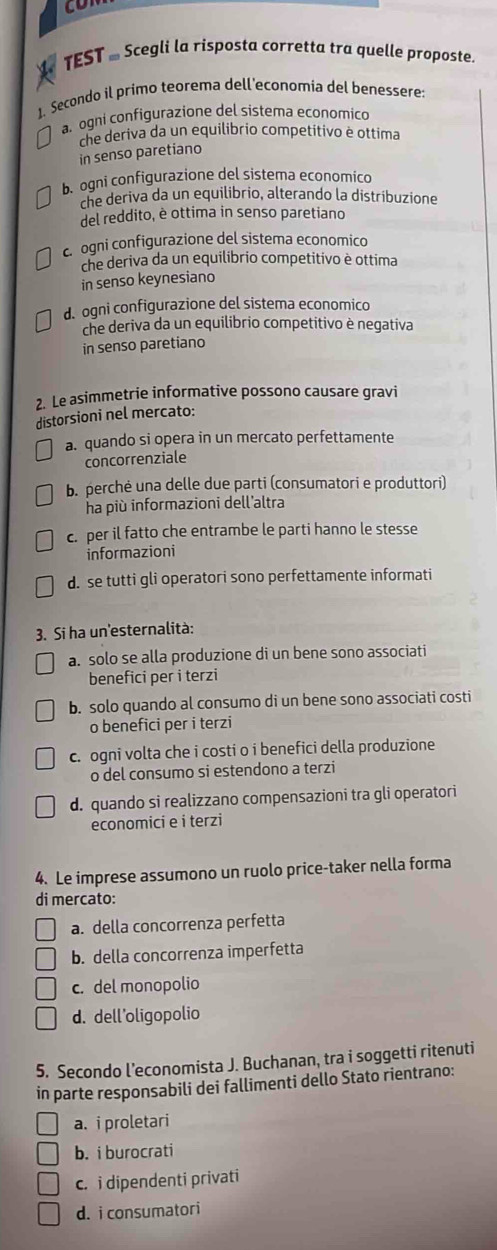 con
TEST - Scegli la risposta corretta tra quelle proposte.
1. Secondo il primo teorema dell'economia del benessere
a. ogni configurazione del sistema economico
che deriva da un equilibrio competitivo è ottima
in senso paretiano
b. ogni configurazione del sistema economico
che deriva da un equilibrio, alterando la distribuzione
del reddito, è ottima in senso paretiano
c ogni configurazione del sistema economico
che deriva da un equilibrio competitivo è ottima
in senso keynesiano
d. ogni configurazione del sistema economico
che deriva da un equilibrio competitivo è negativa
in senso paretiano
2. Le asimmetrie informative possono causare gravi
distorsioni nel mercato:
a. quando si opera in un mercato perfettamente
concorrenziale
b. perchė una delle due parti (consumatori e produttori)
ha più informazioni dell'altra
c. per il fatto che entrambe le parti hanno le stesse
informazioni
d. se tutti gli operatori sono perfettamente informati
3. Si ha un'esternalità:
a. solo se alla produzione di un bene sono associati
benefici per i terzi
b. solo quando al consumo di un bene sono associati costi
o benefici per i terzi
c. ogni volta che i costi o i benefici della produzione
o del consumo si estendono a terzi
d. quando si realizzano compensazioni tra gli operatori
economici e i terzi
4. Le imprese assumono un ruolo price-taker nella forma
di mercato:
a. della concorrenza perfetta
b. della concorrenza imperfetta
c. del monopolio
d. dell’oligopolio
5. Secondo l’economista J. Buchanan, tra i soggetti ritenuti
in parte responsabili dei fallimenti dello Stato rientrano:
a. i proletari
b. i burocrati
c. i dipendenti privati
d. i consumatori