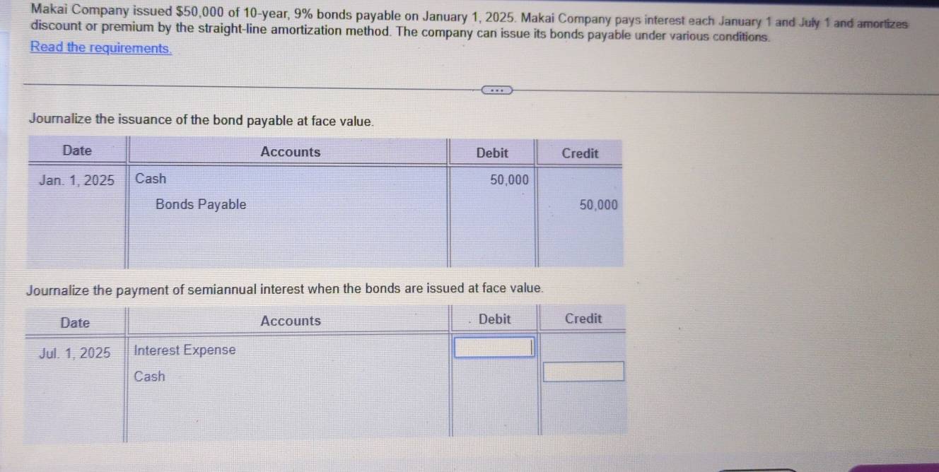 Makai Company issued $50,000 of 10-year, 9% bonds payable on January 1, 2025. Makai Company pays interest each January 1 and July 1 and amortizes
discount or premium by the straight-line amortization method. The company can issue its bonds payable under various conditions.
Read the requirements.
Journalize the issuance of the bond payable at face value.
Journalize the payment of semiannual interest when the bonds are issued at face value.