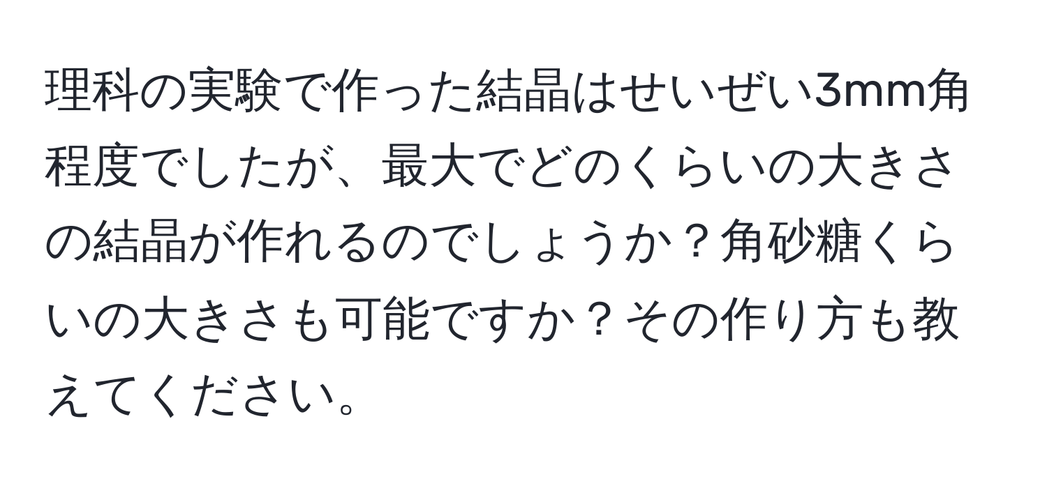 理科の実験で作った結晶はせいぜい3mm角程度でしたが、最大でどのくらいの大きさの結晶が作れるのでしょうか？角砂糖くらいの大きさも可能ですか？その作り方も教えてください。