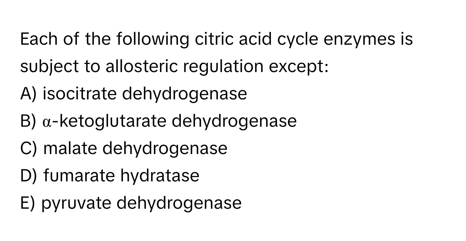 Each of the following citric acid cycle enzymes is subject to allosteric regulation except:

A) isocitrate dehydrogenase
B) α-ketoglutarate dehydrogenase
C) malate dehydrogenase
D) fumarate hydratase
E) pyruvate dehydrogenase