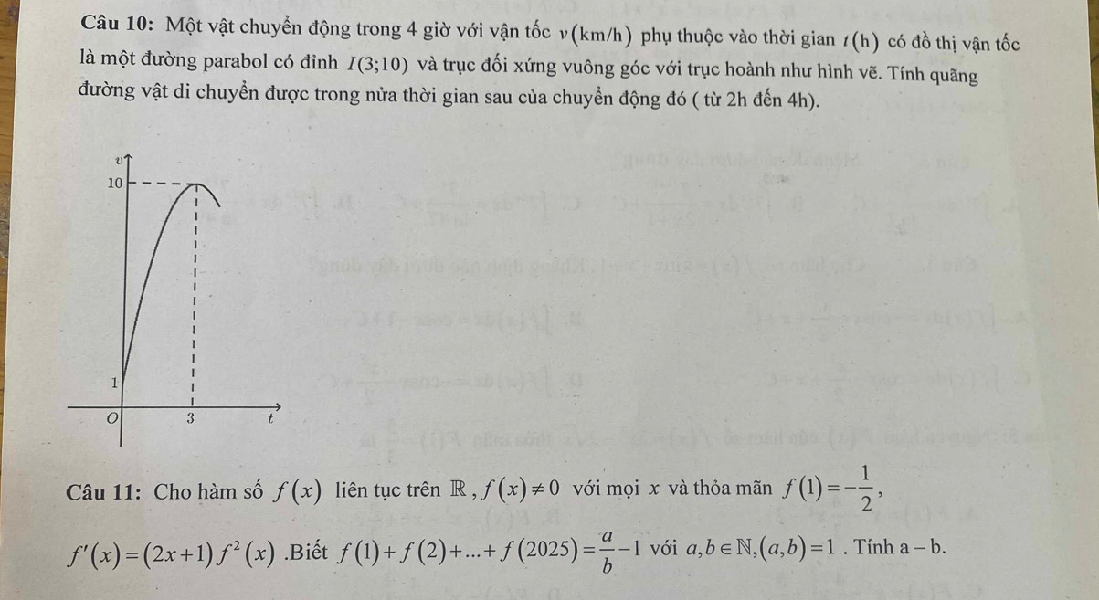 Một vật chuyển động trong 4 giờ với vận tốc v(km/h) phụ thuộc vào thời gian /(h) có đồ thị vận tốc 
là một đường parabol có đỉnh I(3;10) và trục đối xứng vuông góc với trục hoành như hình vẽ. Tính quãng 
đường vật di chuyển được trong nửa thời gian sau của chuyển động đó ( từ 2h đến 4h). 
Câu 11: Cho hàm số f(x) liên tục trên R, f(x)!= 0 với mọi x và thỏa mãn f(1)=- 1/2 ,
f'(x)=(2x+1)f^2(x).Biết f(1)+f(2)+...+f(2025)= a/b -1 với a,b∈ N, (a,b)=1. Tính a-b.