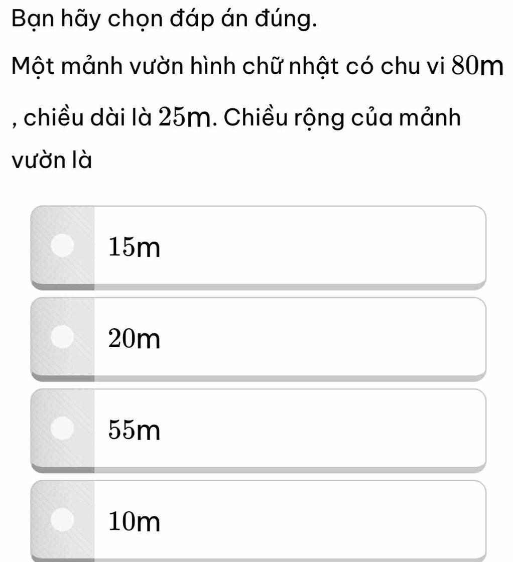 Bạn hãy chọn đáp án đúng.
Một mảnh vườn hình chữ nhật có chu vi 80m
, chiều dài là 25m. Chiều rộng của mảnh
vườn là
15m
20m
55m
10m