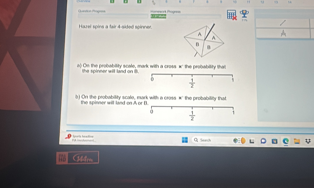 Overview
6 0 7 0 0 10 11 12 13 14
Question Progress Homework Progress
      
71%
Hazel spins a fair 4-sided spinner.
a) On the probability scale, mark with a cross 4 * the probability that
the spinner will land on B.
b) On the probability scale, mark with a cross x° the probability that
the spinner will land on A o
Sports headline
FIA involvement... Search
cos
HD 144m