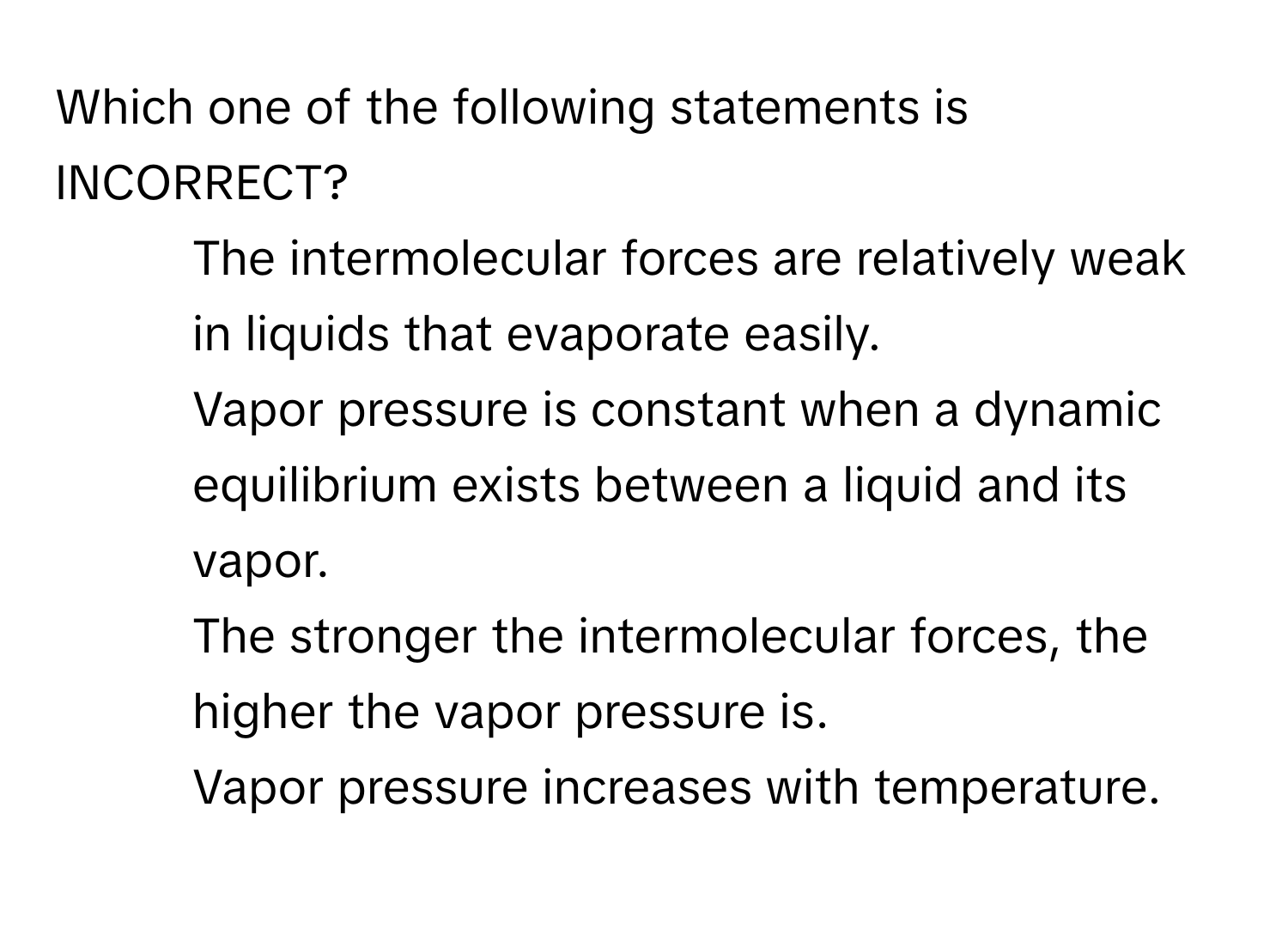 Which one of the following statements is INCORRECT?

1. The intermolecular forces are relatively weak in liquids that evaporate easily.
2. Vapor pressure is constant when a dynamic equilibrium exists between a liquid and its vapor.
3. The stronger the intermolecular forces, the higher the vapor pressure is.
4. Vapor pressure increases with temperature.