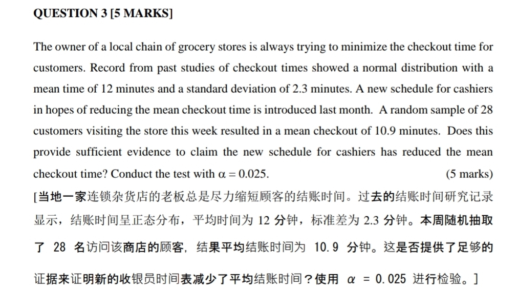 The owner of a local chain of grocery stores is always trying to minimize the checkout time for 
customers. Record from past studies of checkout times showed a normal distribution with a 
mean time of 12 minutes and a standard deviation of 2.3 minutes. A new schedule for cashiers 
in hopes of reducing the mean checkout time is introduced last month. A random sample of 28
customers visiting the store this week resulted in a mean checkout of 10.9 minutes. Does this 
provide sufficient evidence to claim the new schedule for cashiers has reduced the mean 
checkout time? Conduct the test with alpha =0.025. (5 marks) 
[。 
，， 12 ， 2.3 。
28 ， 10.9 。 
？ alpha =0.025 。]