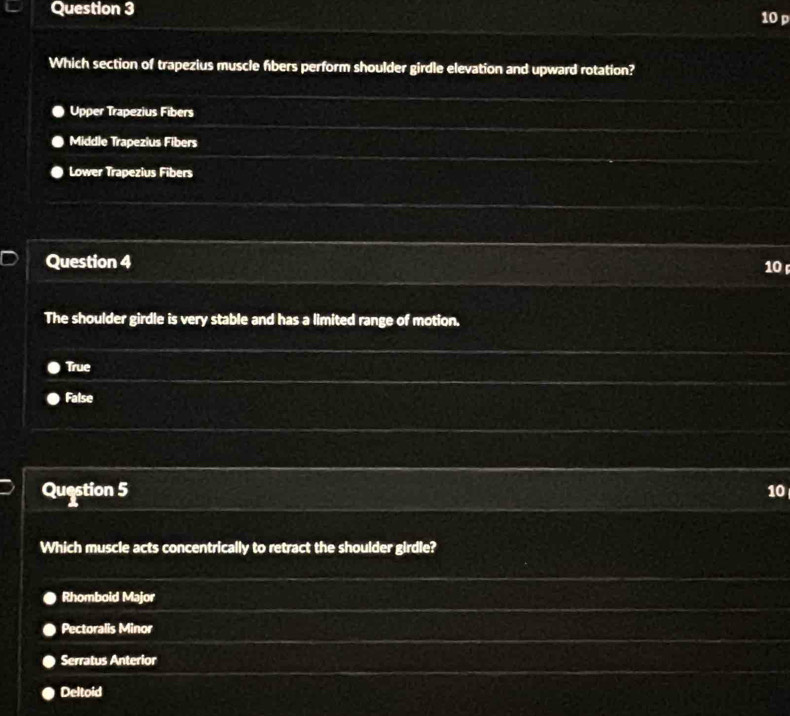 Which section of trapezius muscle fibers perform shoulder girdle elevation and upward rotation?
Upper Trapezius Fibers
Middle Trapezius Fibers
Lower Trapezius Fibers
Question 4 10 
The shoulder girdle is very stable and has a limited range of motion.
True
False
Question 5 10
Which muscle acts concentrically to retract the shoulder girdle?
Rhomboid Major
Pectoralis Minor
Serratus Anterior
Deltoid