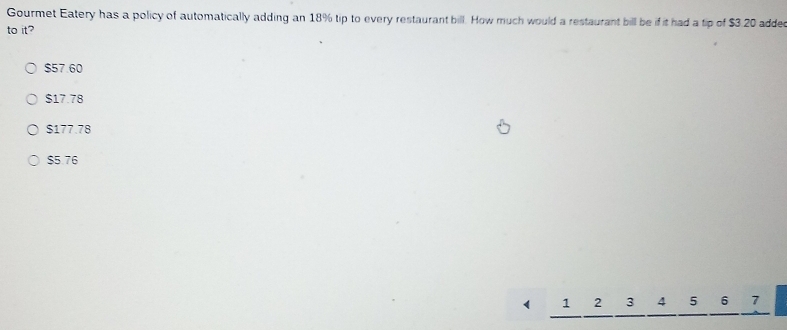 Gourmet Eatery has a policy of automatically adding an 18% tip to every restaurant bill. How much would a restaurant bill be if it had a tip of $3.20 added
to it?
$57.60
$17.78
$177.78
$5.76
1 2 3 4 5 6 7