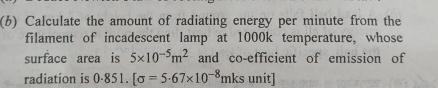 Calculate the amount of radiating energy per minute from the 
filament of incadescent lamp at 1000k temperature, whose 
surface area is 5* 10^(-5)m^2 and co-efficient of emission of 
radiation is 0.851.[sigma =5· 67* 10^(-8) mks unit]