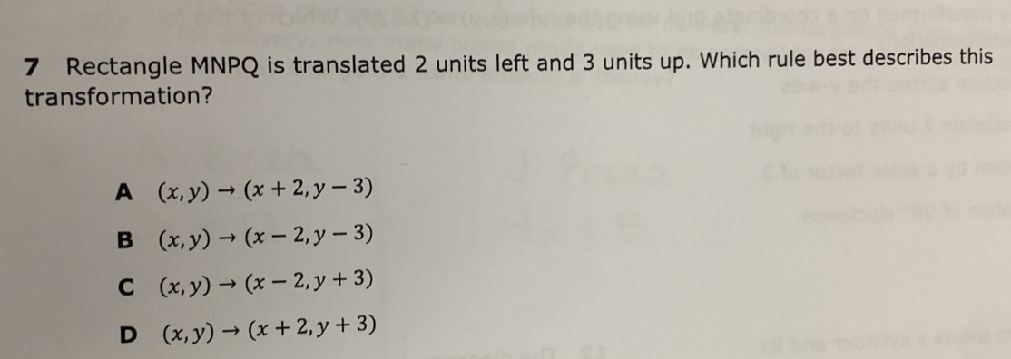 Rectangle MNPQ is translated 2 units left and 3 units up. Which rule best describes this
transformation?
A (x,y)to (x+2,y-3)
B (x,y)to (x-2,y-3)
C (x,y)to (x-2,y+3)
D (x,y)to (x+2,y+3)