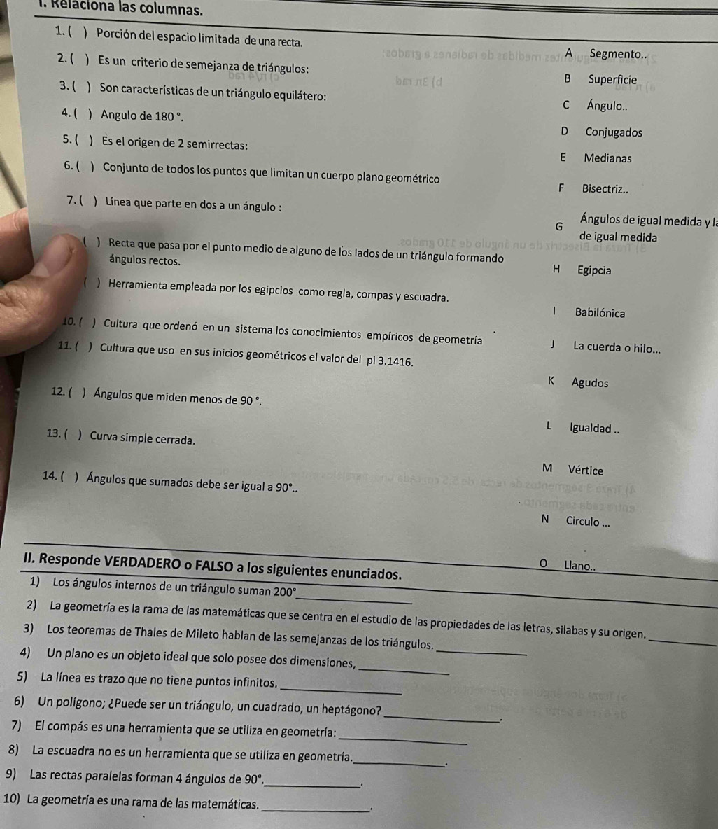 Relaciona las columnas.
1. ( ) Porción del espacio limitada de una recta. A Segmento..
2. ( ) Es un criterio de semejanza de triángulos:
B Superficie
3. ( ) Son características de un triángulo equilátero:
C Ángulo..
4. ( ) Angulo de 18 0°
D Conjugados
5. ( ) Es el origen de 2 semirrectas: E Medianas
6. ( ) Conjunto de todos los puntos que limitan un cuerpo plano geométrico
F Bisectriz..
7.( ) Línea que parte en dos a un ángulo :  Ángulos de igual medida y la
G
de igual medida
) Recta que pasa por el punto medio de alguno de los lados de un triángulo formando
ángulos rectos. H Egipcia
( ) Herramienta empleada por los egipcios como regla, compas y escuadra.
I Babilónica
10. ( ) Cultura que ordenó en un sistema los conocimientos empíricos de geometría J La cuerda o hilo...
11. ( ) Cultura que uso en sus inicios geométricos el valor del pi 3.1416.
K Agudos
12. ( ) Ángulos que miden menos de 90°
L Igualdad ..
13. ( ) Curva simple cerrada.
M Vértice
14.( ) Ángulos que sumados debe ser igual a 90°..
N Circulo ...
O Llano..
II. Responde VERDADERO o FALSO a los siguientes enunciados.
_
1) Los ángulos internos de un triángulo suman 200°
2) La geometría es la rama de las matemáticas que se centra en el estudio de las propiedades de las letras, silabas y su origen.
_
3) Los teoremas de Thales de Mileto hablan de las semejanzas de los triángulos.
_
_
4) Un plano es un objeto ideal que solo posee dos dimensiones,
_
5) La línea es trazo que no tiene puntos infinitos.
_
6) Un polígono; ¿Puede ser un triángulo, un cuadrado, un heptágono?
_.
_
7) El compás es una herramienta que se utiliza en geometría:
_
8) La escuadra no es un herramienta que se utiliza en geometría.
.
9) Las rectas paralelas forman 4 ángulos de 90°. _
10) La geometría es una rama de las matemáticas. _.