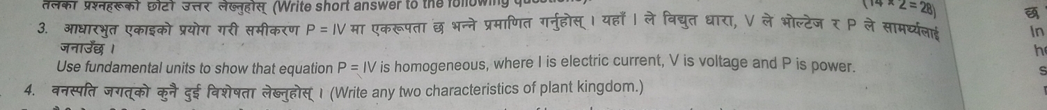 तलकी प्रशहखक) छi2) उसर लेखनहोस (Write short answer to the following qu
14* 2=28)
3. आधारभृत एकाइको प्रयोग गरी समीकरण P=IV मा एकरूपता छ भन्ने प्रमाणित गर्नुहोस् । यहाँ । ले विद्युत धारा, V ले भोल्टेज र P ले सामर्थ्यलाई 
In 
जनाउँछ । h 
Use fundamental units to show that equation P=IV is homogeneous, where I is electric current, V is voltage and P is power. 
S 
4. वनस्पति जगत्को कुनै दुई विशेषता लेब्नुहोस्। (Write any two characteristics of plant kingdom.)