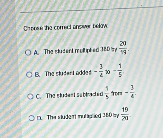 Choose the correct answer below.
A. The student multiplied 380 by  20/19 .
B. The student added - 3/4  to - 1/5 .
C. The student subtracted  1/5  from - 3/4 .
D. The student multiplied 380 by  19/20 .