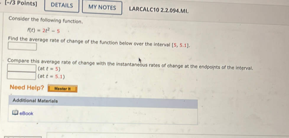 [−/3 Points] DETAILS MY NOTES LARCALC10 2.2.094.MI. 
Consider the following function.
f(t)=2t^2-5
Find the average rate of change of the function below over the interval [5,5.1]. 
Compare this average rate of change with the instantaneous rates of change at the endpoints of the interval. 
(at t=5)
(at t=5.1)
Need Help? Master It 
Additional Materials 
eBook