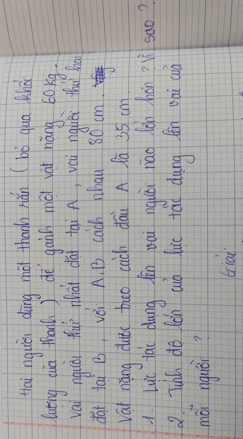 tai nquièi dàng zot thanh hǎn (bò quā lhà 
luting cua thanh ) dè gann mài yài náng 60kg. 
vai nquǒi thaì nhàt dài tài A, vai nguái thu sh 
dài tai B, vèi A, B cach Whau 80 cm. 
vái náng duǒ theo cach dāi A fa 35 cm
1. Lyc lai dang fān eai nguǎi náo lǒn hán ? sao? 
2 Tuhh do lǒn auò fuc táo dàng fn oài quià 
mái riguǒi? 
Giai