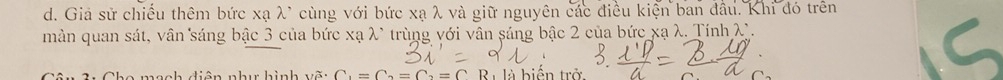 Giá sử chiếu thêm bức xạ λ * cùng với bức xạ λ và giữ nguyên các điều kiện ban đầu. Khi đó trên 
màn quan sát, vân sáng bậc 3 của bức xạ λ * trùng với vân sáng bậc 2 của bức xạ λ. Tính λ. 
Cân 3: Cho mạch diện như hình vẽ: C_1=C_2=C_2=C Ri là biến trở