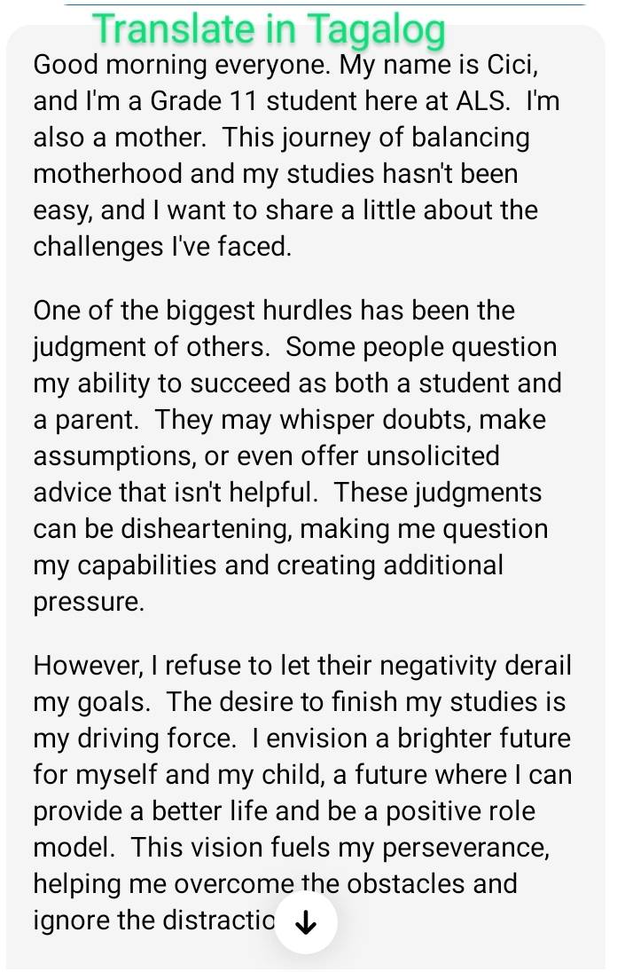 Translate in Tagalog 
Good morning everyone. My name is Cici, 
and I'm a Grade 11 student here at ALS. I'm 
also a mother. This journey of balancing 
motherhood and my studies hasn't been 
easy, and I want to share a little about the 
challenges I've faced. 
One of the biggest hurdles has been the 
judgment of others. Some people question 
my ability to succeed as both a student and 
a parent. They may whisper doubts, make 
assumptions, or even offer unsolicited 
advice that isn't helpful. These judgments 
can be disheartening, making me question 
my capabilities and creating additional 
pressure. 
However, I refuse to let their negativity derail 
my goals. The desire to finish my studies is 
my driving force. I envision a brighter future 
for myself and my child, a future where I can 
provide a better life and be a positive role 
model. This vision fuels my perseverance, 
helping me overcome the obstacles and 
ignore the distractic