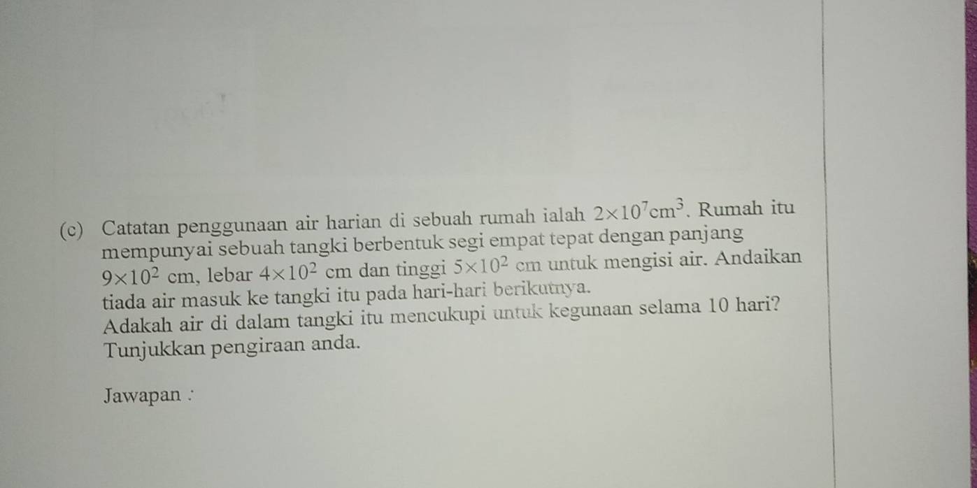 Catatan penggunaan air harian di sebuah rumah ialah 2* 10^7cm^3. Rumah itu 
mempunyai sebuah tangki berbentuk segi empat tepat dengan panjang
9* 10^2cm , lebar 4* 10^2 cm dan tinggi 5* 10^2 C cm untuk mengisi air. Andaikan 
tiada air masuk ke tangki itu pada hari-hari berikutnya. 
Adakah air di dalam tangki itu mencukupi untuk kegunaan selama 10 hari? 
Tunjukkan pengiraan anda. 
Jawapan