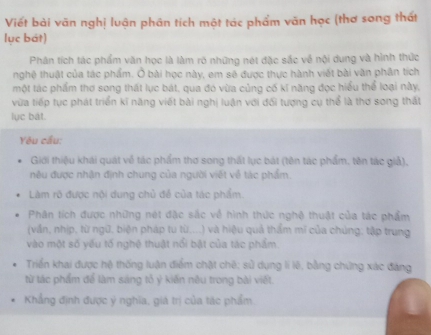 Viết bài văn nghị luận phân tích một tác phẩm văn học (thơ song thất 
lục bát) 
Phân tích tác phẩm văn học là làm rõ những nét đặc sắc về nội dung và hình thức 
nghệ thuật của tác phẩm. Ở bài học này, em sẽ được thực hành viết bài văn phân tích 
một tác phẩm thơ song thát lục bát, qua đó vừa củng cố kí năng đọc hiểu thể loại này, 
vừa tiếp tục phát triển kĩ năng viết bài nghị luận với đối tượng cụ thể là thơ song thất 
lục bát. 
Yêu cầu: 
Giới thiệu khái quát về tác phẩm thơ song thất lục bát (tên tác phẩm, tên tác giả), 
nêu được nhận định chung của người viết về tác phẩm. 
Làm rõ được nội dung chủ đề của tác phẩm 
Phân tích được những nét đặc sắc về hình thức nghệ thuật của tác phẩm 
(vấn, nhịp, từ ngữ, biện pháp tu tù....) và hiệu quả thẩm mĩ của chúng; tập trung 
vào một số yếu tố nghệ thuật nổi bật của tác phẩm. 
Triển khai được hộ thống luận điểm chật chê; sử dụng li lê, bằng chứng xác đảng 
từ tác phẩm để làm sáng tỏ ý kiến nêu trong bài viết. 
Khẳng định được ý nghĩa, giá trị của tác phẩm