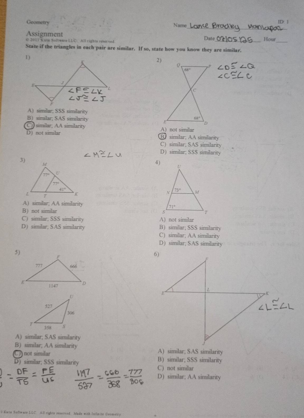 Geometry ID: 1
Name
Assignment
© 2011 Kuta Software LLC. All rights reserved. Date_ Hour_
State if the triangles in each pair are similar. If so, state how you know they are similar.
2)
A) similar; SSS similarity
B)similar; SAS similarity
C) similar, AA similarity A) not similar
D) not similar B similar; AA similarity
C) similar; SAS similarity
D) similar; SSS similarity
4)
A) similar; AA similarity
B) not similar
C) similar; SSS similarity A) not similar
D) similar; SAS similarity B) similar; SSS similarity
C) similar; AA similarity
D) similar; SAS similarity
A) similar; SAS similarity
B) similar; AA similarity
C) not similar
A) similar; SAS similarity
D) similar; SSS similarity
B) similar; SSS similarity
C) not similar
D) similar; AA similarity
I Kasa Software LLC. All rights reserved. Made with Infinite Geometry