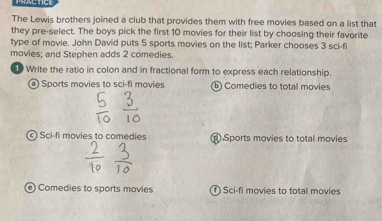 PRACTICE
The Lewis brothers joined a club that provides them with free movies based on a list that
they pre-select. The boys pick the first 10 movies for their list by choosing their favorite
type of movie. John David puts 5 sports movies on the list; Parker chooses 3 sci-fi
movies; and Stephen adds 2 comedies.
1 Write the ratio in colon and in fractional form to express each relationship.
a) Sports movies to sci-fi movies b) Comedies to total movies
c) Sci-fi movies to comedies d) Sports movies to total movies
e) Comedies to sports movies f) Sci-fi movies to total movies