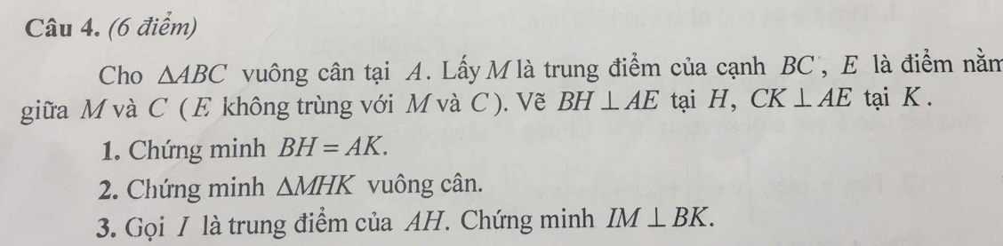 Cho △ ABC vuông cân tại A. Lấy M là trung điểm của cạnh BC, E là điểm nằm 
giữa M và C ( E không trùng với M và C). Vẽ BH⊥ AE tại H, CK⊥ AE tại K. 
1. Chứng minh BH=AK. 
2. Chứng minh △ MHK vuông cân. 
3. Gọi / là trung điểm của AH. Chứng minh IM⊥ BK.