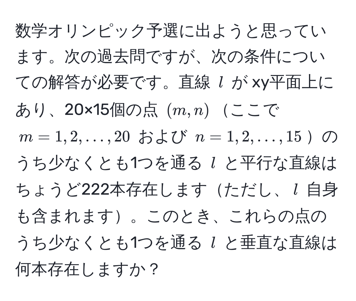 数学オリンピック予選に出ようと思っています。次の過去問ですが、次の条件についての解答が必要です。直線 ( l ) が xy平面上にあり、20×15個の点 ( (m,n) )ここで ( m=1, 2, ..., 20 ) および ( n=1, 2, ..., 15 )のうち少なくとも1つを通る ( l ) と平行な直線はちょうど222本存在しますただし、( l ) 自身も含まれます。このとき、これらの点のうち少なくとも1つを通る ( l ) と垂直な直線は何本存在しますか？