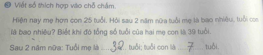 Viết số thích hợp vào chỗ chấm. 
Hiện nay mẹ hợn con 25 tuổi. Hỏi sau 2 năm nữa tuổi mẹ là bao nhiêu, tuổi con 
là bao nhiêu? Biết khi đó tổng số tuổi của hai mẹ con là 39 tuổi. 
Sau 2 năm nữa: Tuổi mẹ là _tuổi; tuổi con là _tuổi.