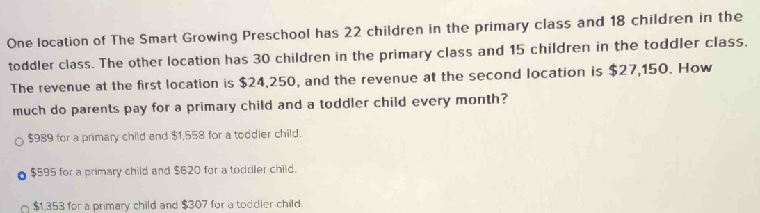 One location of The Smart Growing Preschool has 22 children in the primary class and 18 children in the
toddler class. The other location has 30 children in the primary class and 15 children in the toddler class.
The revenue at the first location is $24,250, and the revenue at the second location is $27,150. How
much do parents pay for a primary child and a toddler child every month?
$989 for a primary child and $1,558 for a toddler child.
$595 for a primary child and $620 for a toddler child.
$1,353 for a primary child and $307 for a toddler child.