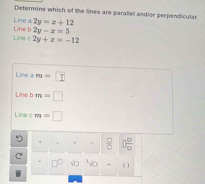 Determine which of the lines are parallel and/or perpendicular.
Line a 2y=x+12
Line b 2y-x=5
Line c 2y+x=-12
Line a m=□
Line b m=□
Line c m=□
+
× ÷  □ /□   □  □ /□   
C'
- □^(□) sqrt (□)^3surd □  = ( )