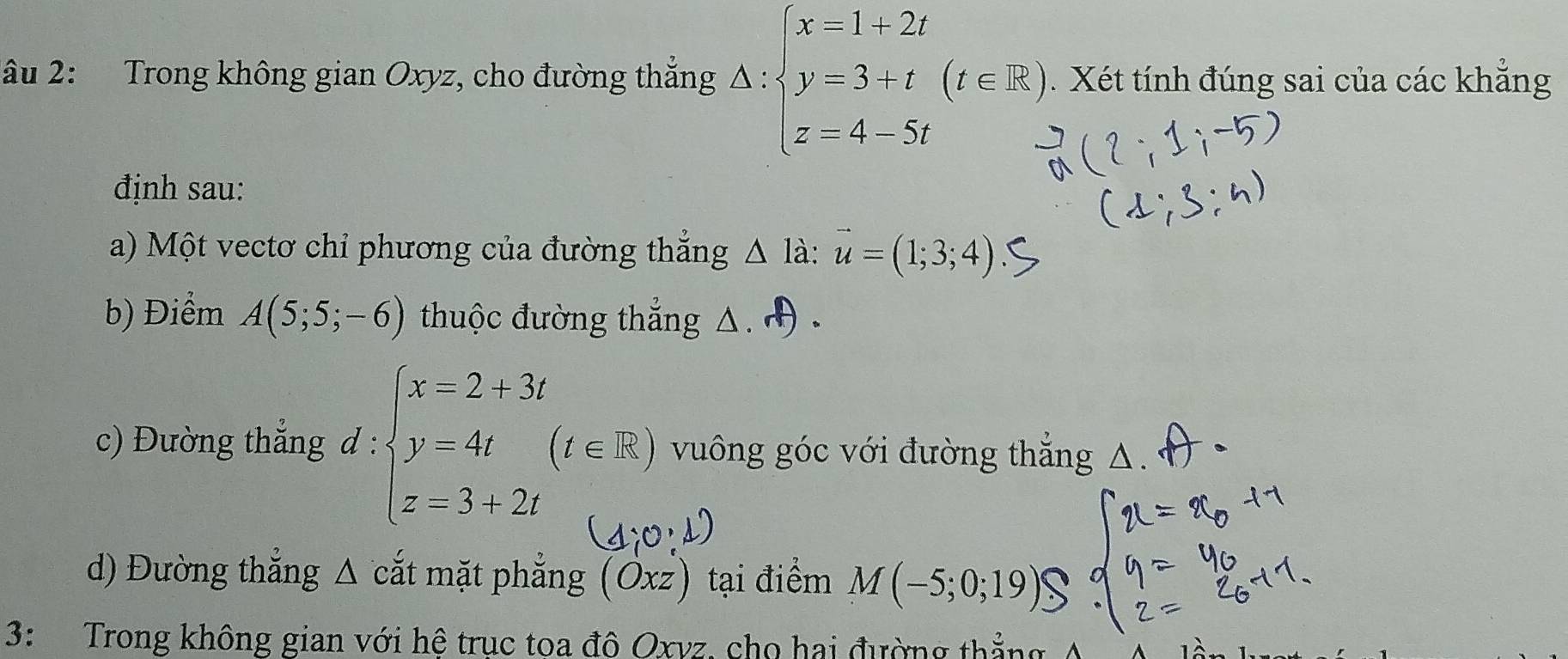 âu 2: Trong không gian Oxyz, cho đường thắng △ :beginarrayl x=1+2t y=3+t z=4-∈fty )t z=4-5tendarray.. Xét tính đúng sai của các khẳng 
định sau: 
a) Một vectơ chỉ phương của đường thắng △ ldot a:vector u=(1;3;4)
b) Điểm A(5;5;-6) thuộc đường thắng △. 
c) Đường thắng d : beginarrayl x=2+3i y=4i z=3+2iendarray.  (t∈ R) vuông góc với đường thắng 
d) Đường thắng Δ cắt mặt phẳng (Oxz) tại điểm M(-5; 0; 1
3: Trong không gian với hệ trục toa đô Oxyz, cho hai đường thải