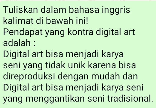 Tuliskan dalam bahasa inggris 
kalimat di bawah ini! 
Pendapat yang kontra digital art 
adalah : 
Digital art bisa menjadi karya 
seni yang tidak unik karena bisa 
direproduksi dengan mudah dan 
Digital art bisa menjadi karya seni 
yang menggantikan seni tradisional.