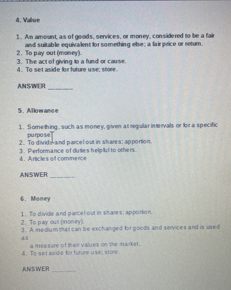 Value 
1. An amount, as of goods, services, or money, considered to be a fair 
and suitable equivalent for something else; a fair price or return. 
2. To pay out (money). 
3. The act of giving to a fund or cause. 
4. To set aside for future use; store. 
ANSWER_ 
5. Allowance 
1. Something, such as money, given at regular intervals or fora specific 
purpose 
2. To divide-and parcel out in shares; apportion. 
3. Performance of duties helpful to others. 
4. Articles of commerce 
ANSWER_ 
6. Money 
1. To divide and parcelout in shares; apportion. 
2. To pay out (money). 
3. A medium that can be exchanged for goods and services and is used 
as 
a measure of their values on the market. 
4. To set aside for future use; store. 
ANSWER_