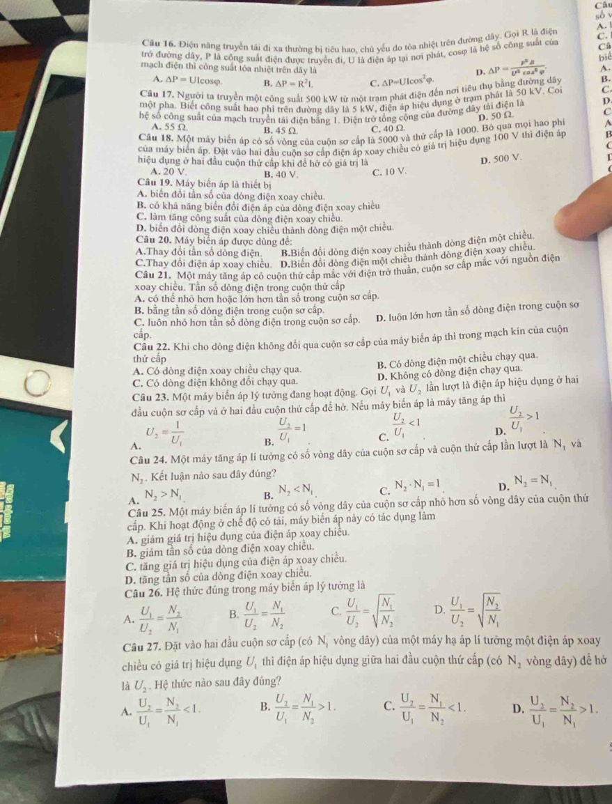 Câu
só
C.
Câu 16. Điện năng truyền tải đi xa thường bị tiêu hao, chủ yếu do tòa nhiệt trên đường dây. Gọi R là điện A. 1
trở đường dây, P là công suất điện được truyền đi. U là điện áp tại nơi phát, cosφ là hệ số công suất của Câ
biể
mạch điện thì công suất tỏa nhiệt trên dây là △ P=UIcos^2varphi . △ P= p^2R/U^2cos^2varphi  . A.
D.
A. △ P=U cosφ. B. △ P=R^2I. C.
Câu 17. Người ta truyền một công suất 500 kW từ một trạm phát điện đến nơi tiêu thụ bằng đường dây B.
một pha. Biết công suất hao phi trên đường dây là 5 kW, điện áp hiệu dụng ở trạm phát là 50 kV. Coi C.
hệ số công suất của mạch truyền tải điện bằng 1. Điện trở tổng cộng của đường dây tải điện là
D.
D. 50 Ω
C
A. 55 Ω B. 45 Ω C. 40 Ω
Câu 18. Một máy biển áp có số vòng của cuộn sơ cấp là 5000 và thử cấp là 1000. Bó qua mọi hao phí A
của máy biển áp. Đặt vào hai đầu cuôn sơ cấp điện áp xoay chiều có giá trị hiệu dụng 100 V thì điện áp B
hiệu dụng ở hai đầu cuộn thứ cấp khi đề hở có giá trị là
D. 500 V L
A. 20V
B. 40 V. C. 10 V.
Câu 19. Máy biển áp là thiết bị
A. biển đổi tần số của dòng điện xoay chiều
B. có khã năng biển đổi điện áp của dòng điện xoay chiều
C. làm tăng công suất của dông điện xoay chiều.
D. biển đổi dòng điện xoay chiều thành dòng điện một chiếu.
Câu 20. Máy biển áp được dùng đế:
A.Thay đổi tần số dòng điện. B.Biển đổi dòng điện xoay chiều thành dòng điện một chiều.
C.Thay đổi điện áp xoay chiều. D.Biến đổi dòng điện một chiều thành dòng điện xoay chiều.
Cầu 21. Một máy tăng áp có cuộn thứ cấp mắc với điện trở thuần, cuộn sơ cấp mắc với nguồn điện
xoay chiều. Tần số dòng điện trong cuộn thứ cấp
A. có thể nhỏ hơn hoặc lớn hơn tần số trong cuộn sơ cập.
B. bằng tần số dòng điện trong cuộn sơ cấp.
C. luôn nhỏ hơn tần số dòng điện trong cuộn sơ cấp. D. luôn lớn hơn tần số dòng điện trong cuộn sơ
cấp.
Câu 22. Khi cho dồng điện không đổi qua cuộn sơ cấp của máy biến áp thì trong mạch kin của cuộn
thứ cấp
A. Có dòng điện xoay chiều chạy qua
B. Có dòng điện một chiều chạy qua.
C. Có dòng điện không đổi chạy qua. D. Không có dòng điện chạy qua.
Câu 23, Một máy biển áp lý tưởng đang hoạt động. Gọi U_1 và U_2 lần lượt là điện áp hiệu dụng ở hai
đầu cuộn sơ cấp và ở hai đầu cuộn thứ cấp để hở. Nếu máy biển áp là máy tăng áp thì
A. U_2=frac 1U_1
B. frac U_2U_1=1
C. frac U_2U_1<1</tex>
D. frac U_2U_1>1
Câu 24. Một máy tăng áp lí tưởng có số vòng dây của cuộn sơ cấp và cuộn thứ cấp lần lượt là Nộ và
N_2. Kết luận nào sau đây đúng?
B. N_2
C. N_2· N_1=1
D. N_2=N_1
A. N_2>N_1
Câu 25. Một máy biến áp lí tưởng có số vòng dây của cuộn sơ cấp nhỏ hơn số vòng dây của cuộn thứ
cấp. Khi hoạt động ở chế độ có tải, máy biển áp này có tác dụng làm
A. giảm giá trị hiệu dụng của điện áp xoay chiếu.
B. giảm tần số của dòng điện xoay chiều.
C. tăng giá trị hiệu dụng của điện áp xoay chiều.
D. tăng tần số của dòng điện xoay chiều.
Câu 26. Hệ thức đúng trong máy biển áp lý tưởng là
A. frac U_1U_2=frac N_2N_1 B. frac U_1U_2=frac N_1N_2 C. frac U_1U_2=sqrt(frac N_1)N_2 D. frac U_1U_2=sqrt(frac N_2)N_1
Câu 27. Đặt vào hai đầu cuộn sơ cấp (có N, vòng dây) của một máy hạ áp lí tưởng một điện áp xoay
chiều có giá trị hiệu dụng U_1 thì điện áp hiệu dụng giữa hai đầu cuộn thứ  cấp (có N_2 vòng dây) để hở
là U_2. Hệ thức nào sau đây đúng?
A. frac U_2U_1=frac N_2N_1<1. B. frac U_2U_1=frac N_1N_2>1. C. frac U_2U_1=frac N_1N_2<1. D. frac U_2U_1=frac N_2N_1>1.