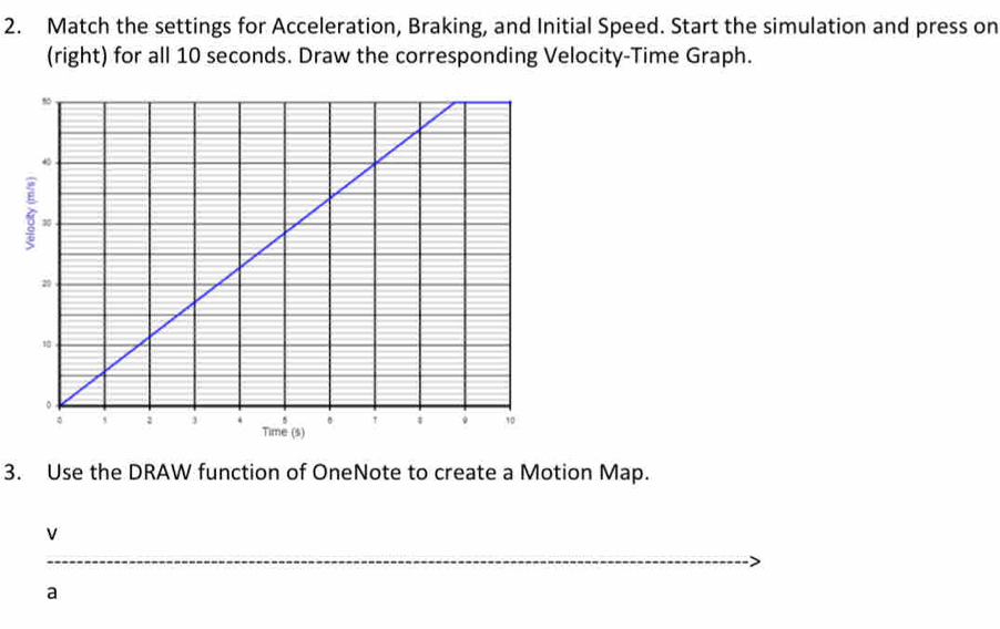 Match the settings for Acceleration, Braking, and Initial Speed. Start the simulation and press on 
(right) for all 10 seconds. Draw the corresponding Velocity-Time Graph. 
3. Use the DRAW function of OneNote to create a Motion Map.
v
_ 
a