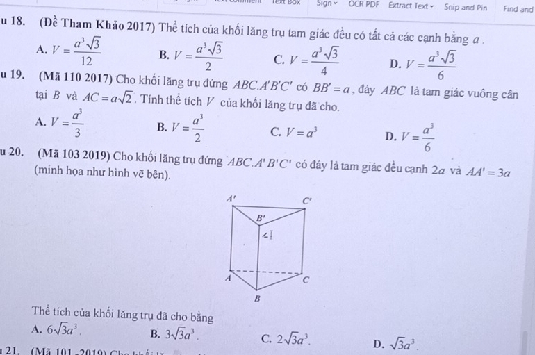 Text Box Sign OCR PDF Extract Text= Snip and Pin Find and
u 18. (Đề Tham Khảo 2017) Thể tích của khối lăng trụ tam giác đều có tất cả các cạnh bằng a .
A. V= a^3sqrt(3)/12  B. V= a^3sqrt(3)/2  C. V= a^3sqrt(3)/4  D. V= a^3sqrt(3)/6 
u 19. (Mã 110 2017) Cho khổi lăng trụ đứng ABC.. A'B'C' có BB'=a , đáy ABC là tam giác vuông cân
tại B và AC=asqrt(2). Tính thể tích V của khối lăng trụ đã cho.
A. V= a^3/3  B. V= a^3/2  C. V=a^3 D. V= a^3/6 
u 20. (Mã 103 2019) Cho khổi lăng trụ đứng `ABC. A'B'C' có đáy là tam giác đều cạnh 2à và AA'=3a
(minh họa như hình vẽ bên).
Thể tích của khối lăng trụ đã cho bằng
A. 6sqrt(3)a^3. B. 3sqrt(3)a^3. C. 2sqrt(3)a^3. D. sqrt(3)a^3.
21. (Mã 101 -2019)