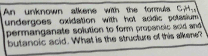 An unknown alkens with the formula C_7H_14
undergoes oxidation with hot acidic potasium . 
permanganate solution to form propanoic acid and 
butanoic acid. What is the structure of this alkene?