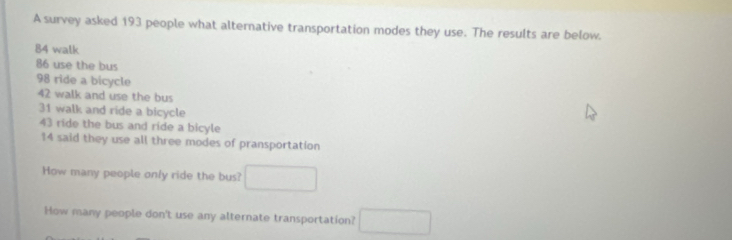 A survey asked 193 people what alternative transportation modes they use. The results are below.
84 walk
86 use the bus
98 ride a bicycle
42 walk and use the bus
31 walk and ride a bicycle
43 ride the bus and ride a bicyle
14 said they use all three modes of pransportation 
How many people only ride the bus? □ 
How many people don't use any alternate transportation? □