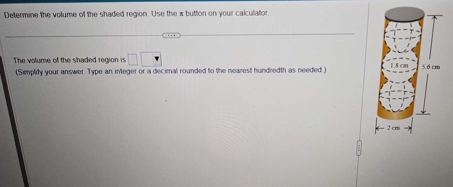 Determine the volume of the shaded region. Use the π button on your calculator. 
The volume of the shaded region is 
(Simplify your answer. Type an integer or a decimal rounded to the nearest hundredth as needed.)