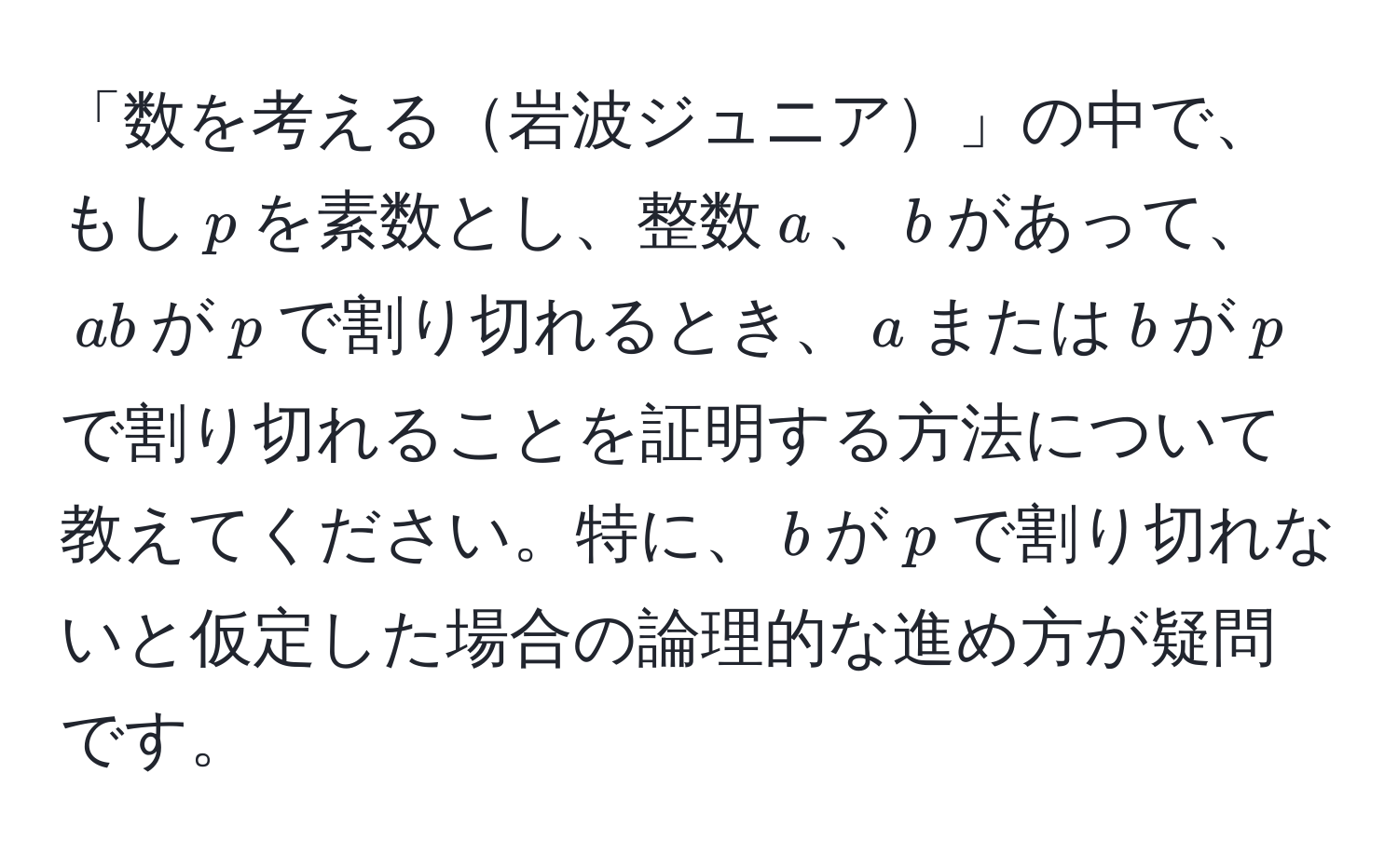 「数を考える岩波ジュニア」の中で、もし$p$を素数とし、整数$a$、$b$があって、$ab$が$p$で割り切れるとき、$a$または$b$が$p$で割り切れることを証明する方法について教えてください。特に、$b$が$p$で割り切れないと仮定した場合の論理的な進め方が疑問です。