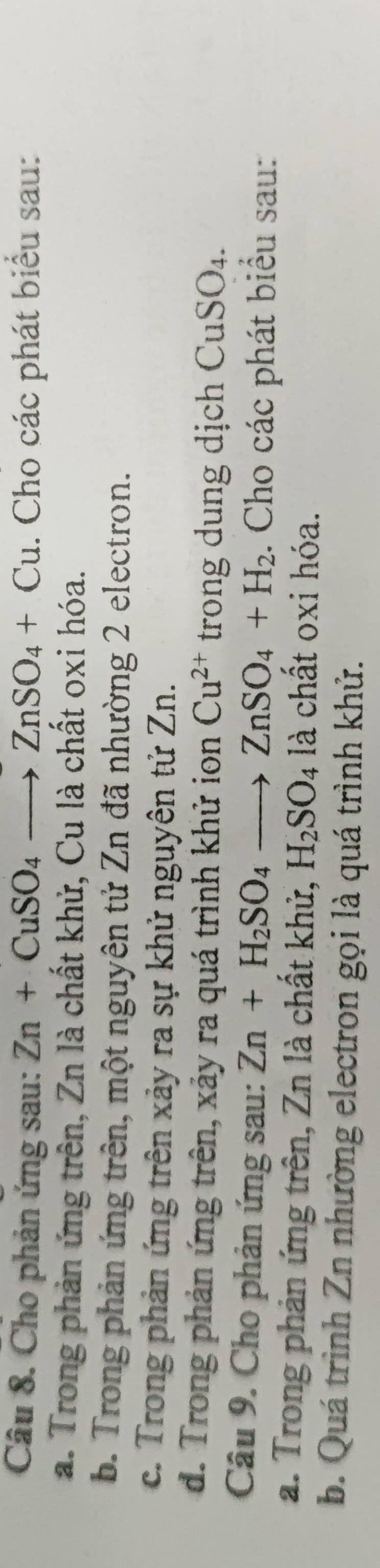 Cho phản ứng sau: Zn+CuSO_4to ZnSO_4+Cu. Cho các phát biểu sau: 
a. Trong phản ứng trên, Zn là chất khử, Cu là chất oxi hóa. 
b. Trong phản ứng trên, một nguyên tử Zn đã nhường 2 electron. 
c. Trong phản ứng trên xảy ra sự khử nguyên tử Zn. 
d. Trong phản ứng trên, xảy ra quá trình khử ion Cu^(2+) trong dung dịch CuSO₄. 
Câu 9. Cho phản ứng sau: Zn+H_2SO_4to ZnSO_4+H_2. Cho các phát biểu sau: 
a. Trong phản ứng trên, Zn là chất khử, H_2SO_4 là chất oxi hóa. 
b. Quá trình Zn nhường electron gọi là quá trình khử.