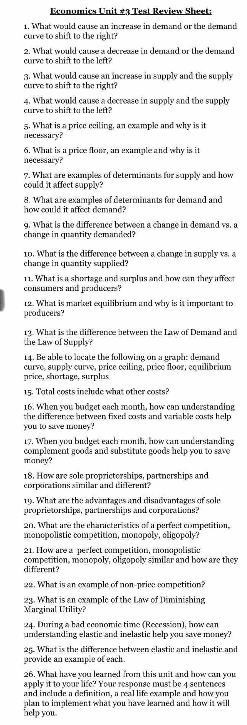 Economics Unit #3 Test Review Sheet:
1. What would cause an increase in demand or the demand
curve to shift to the right?
2. What would cause a decrease in demand or the demand
curve to shift to the left?
3. What would cause an increase in supply and the supply
curve to shift to the right?
4. What would cause a decrease in supply and the supply
curve to shift to the left?
5. What is a price ceiling, an example and why is it
necessary?
6. What is a price floor, an example and why is it
necessary?
7. What are examples of determinants for supply and how
could it affect supply?
8. What are examples of determinants for demand and
how could it affect demand?
9. What is the difference between a change in demand vs. a
change in quantity demanded?
10. What is the difference between a change in supply vs. a
change in quantity supplied?
11. What is a shortage and surplus and how can they affect
consumers and producers?
12. What is market equilibrium and why is it important to
producers?
13. What is the difference between the Law of Demand and
the Law of Supply?
14. Be able to locate the following on a graph: demand
curve, supply curve, price ceiling, price floor, equilibrium
price, shortage, surplus
15. Total costs include what other costs?
16. When you budget each month, how can understanding
the difference between fixed costs and variable costs help
you to save money?
17. When you budget each month, how can understanding
complement goods and substitute goods help you to save
money?
18. How are sole proprietorships, partnerships and
corporations similar and different?
19. What are the advantages and disadvantages of sole
proprietorships, partnerships and corporations?
20. What are the characteristics of a perfect competition,
monopolistic competition, monopoly, oligopoly?
21. How are a perfect competition, monopolistic
competition, monopoly, oligopoly similar and how are they
different?
22. What is an example of non-price competition?
23. What is an example of the Law of Diminishing
Marginal Utility?
24. During a bad economic time (Recession), how can
understanding elastic and inelastic help you save money?
25. What is the difference between elastic and inelastic and
provide an example of each.
26. What have you learned from this unit and how can you
apply it to your life? Your response must be 4 sentences
and include a definition, a real life example and how you
plan to implement what you have learned and how it will
help you.