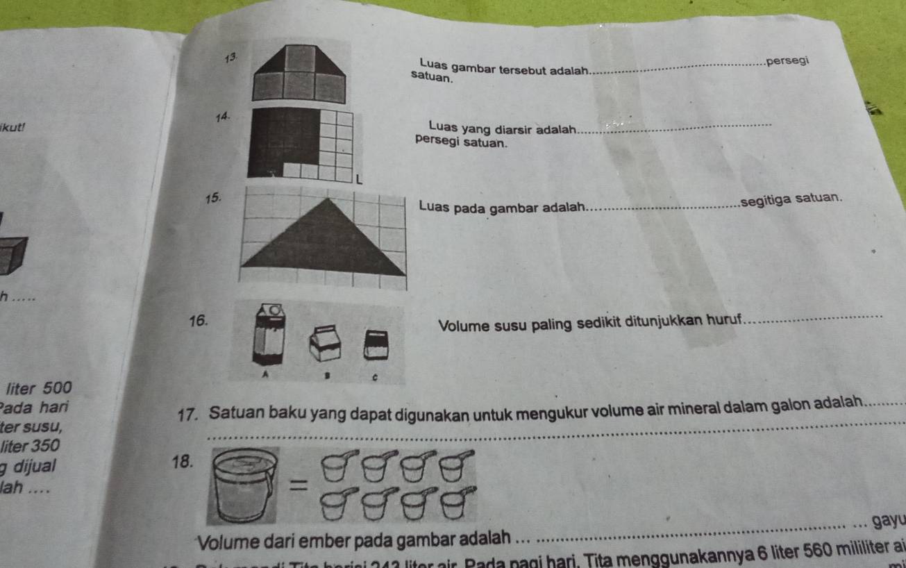 Luas gambar tersebut adalah _persegi 
satuan. 
14. 
ikut! Luas yang diarsir adalah_ 
persegi satuan. 
L 
15. 
Luas pada gambar adalah_ 
segitiga satuan. 
h ….. 
16. 
Volume susu paling sedikit ditunjukkan huruf 
_ 
A 
。 
liter 500
Pada hari 
17. Satuan baku yang dapat digunakan untuk mengukur volume air mineral dalam galon adalah 
ter susu, 
liter 350
_ 
_ 
g dijual 18. 
lah .... 
frac  =beginarrayr 999 9999endarray
Volume dari ember pada gambar adalah __gayu 
litor air. Pada nagi hari, Tita menggunakannya 6 liter 560 mililiter at