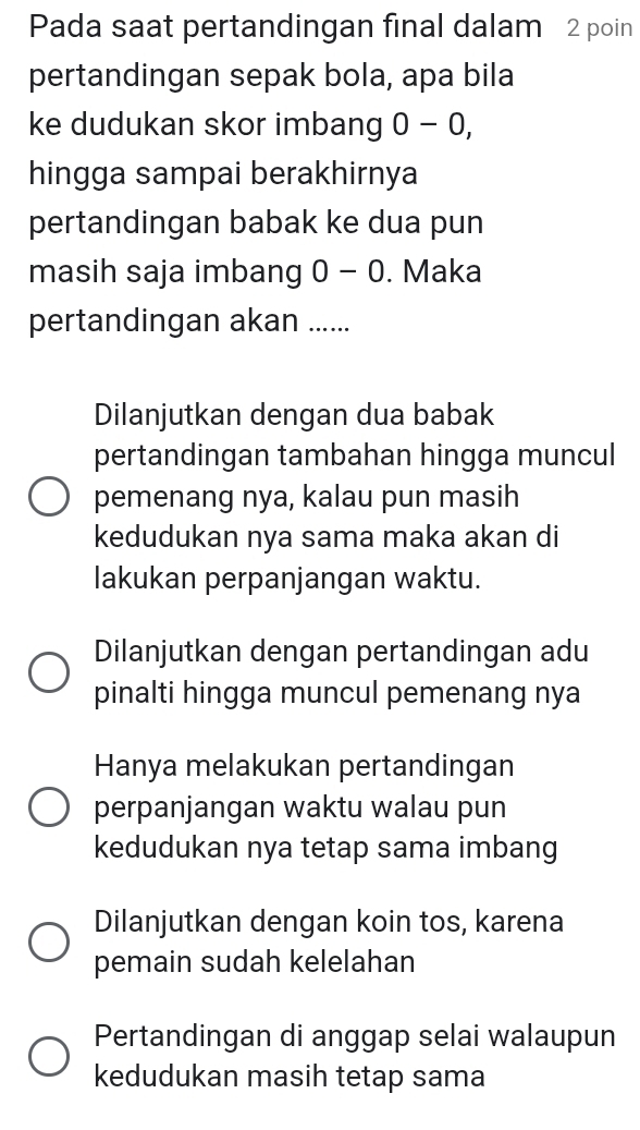 Pada saat pertandingan final dalam 2 poin
pertandingan sepak bola, apa bila
ke dudukan skor imbang 0-0, 
hingga sampai berakhirnya
pertandingan babak ke dua pun
masih saja imbang 0-0. Maka
pertandingan akan ......
Dilanjutkan dengan dua babak
pertandingan tambahan hingga muncul
pemenang nya, kalau pun masih
kedudukan nya sama maka akan di
lakukan perpanjangan waktu.
Dilanjutkan dengan pertandingan adu
pinalti hingga muncul pemenang nya
Hanya melakukan pertandingan
perpanjangan waktu walau pun
kedudukan nya tetap sama imbang
Dilanjutkan dengan koin tos, karena
pemain sudah kelelahan
Pertandingan di anggap selai walaupun
kedudukan masih tetap sama