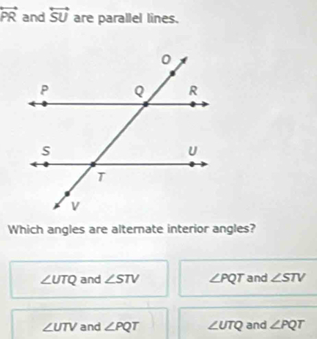 overleftrightarrow PR and overleftrightarrow SU are parallel lines.
Which angles are alternate interior angles?
∠ UTQ and ∠ STV ∠ PQT and ∠ STV
∠ UTV and ∠ PQT ∠ UTQ and ∠ PQT