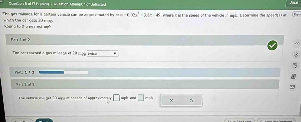 Question Attempt: 1 of Unlimited Jace 
The gas mileage for a certain vehicle can be approximated by m=-0.02x^2+3.8x-49 , where x is the speed of the vehicle in mph. Determine the speed(s) at Espa 
which the car gets 20 mpg. 
Round to the nearest mph. 
Part 1 of 2 
∞ 
The car reached a gas mileage of 20 mpg twice 
Part: 1 / 2 
Part 2 of 2 
The vehicle will get 20 mpg at speeds of approximately □ mph and □ mph. ×