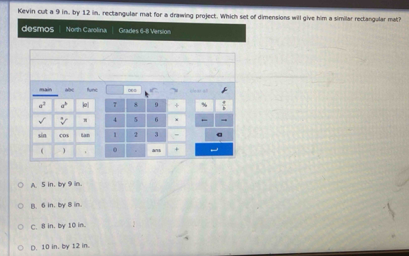 Kevin cut a 9 in. by 12 in. rectangular mat for a drawing project. Which set of dimensions will give him a similar rectangular mat?
desmos North Carolina Grades 6-8 Version
main abc func ∞o clear all
a^2 a^b |a | 7 8 9 + %  a/b 
sqrt[n]() π 4 5 6 ×
sin cos tan 1 2 3 -
( ) 0 . ans +
A. 5 in. by 9 in.
B. 6 in. by 8 in.
C. 8 in. by 10 in.
D. 10 in. by 12 in.